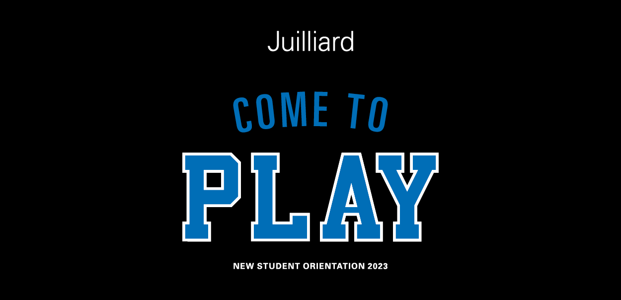 This is graphic on a blackground. The word Juilliard in white across the top. The phrase Come to Play in blue is written across the cneter. At the bottom, New Student Orientation 2023 in white.